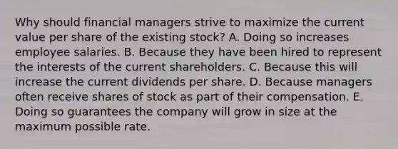 Why should financial managers strive to maximize the current value per share of the existing stock? A. Doing so increases employee salaries. B. Because they have been hired to represent the interests of the current shareholders. C. Because this will increase the current dividends per share. D. Because managers often receive shares of stock as part of their compensation. E. Doing so guarantees the company will grow in size at the maximum possible rate.