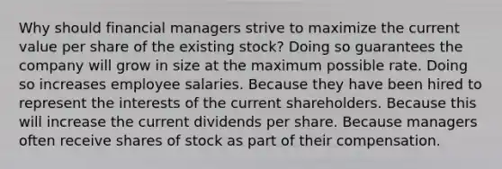 Why should financial managers strive to maximize the current value per share of the existing stock? Doing so guarantees the company will grow in size at the maximum possible rate. Doing so increases employee salaries. Because they have been hired to represent the interests of the current shareholders. Because this will increase the current dividends per share. Because managers often receive shares of stock as part of their compensation.