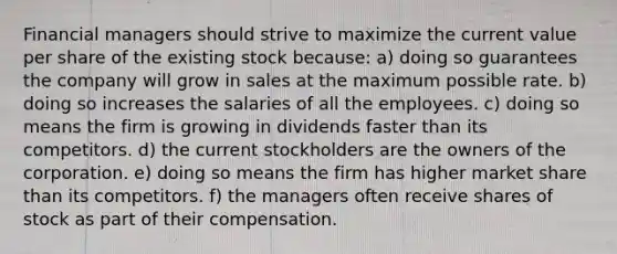 Financial managers should strive to maximize the current value per share of the existing stock because: a) doing so guarantees the company will grow in sales at the maximum possible rate. b) doing so increases the salaries of all the employees. c) doing so means the firm is growing in dividends faster than its competitors. d) the current stockholders are the owners of the corporation. e) doing so means the firm has higher market share than its competitors. f) the managers often receive shares of stock as part of their compensation.