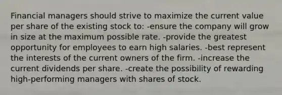 Financial managers should strive to maximize the current value per share of the existing stock to: -ensure the company will grow in size at the maximum possible rate. -provide the greatest opportunity for employees to earn high salaries. -best represent the interests of the current owners of the firm. -increase the current dividends per share. -create the possibility of rewarding high-performing managers with shares of stock.