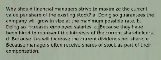 Why should financial managers strive to maximize the current value per share of the existing stock? a. Doing so guarantees the company will grow in size at the maximum possible rate. b. Doing so increases employee salaries. c. Because they have been hired to represent the interests of the current shareholders. d. Because this will increase the current dividends per share. e. Because managers often receive shares of stock as part of their compensation.