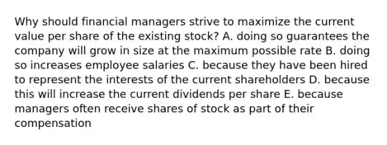 Why should financial managers strive to maximize the current value per share of the existing stock? A. doing so guarantees the company will grow in size at the maximum possible rate B. doing so increases employee salaries C. because they have been hired to represent the interests of the current shareholders D. because this will increase the current dividends per share E. because managers often receive shares of stock as part of their compensation