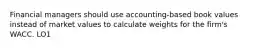 Financial managers should use accounting-based book values instead of market values to calculate weights for the firm's WACC. LO1