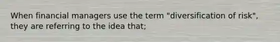 When financial managers use the term "diversification of risk", they are referring to the idea that;