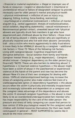 ~financial or material exploitation = Illegal or improper use of funds or resources ~neglect or abandonment = Intentional or unintentional refusal or failure of designated caregiver to provide necessary care for older person's mental and physical health ~physical mistreatment = Infliction of pain or injury (e.g., slapping, hitting, kicking, force-feeding, restraining) ~psychological or emotional mistreatment = Infliction of mental anguish (e.g., verbal aggression, threats of institutionalization, social isolation, degrading statements) ~sexual mistreatment = Nonconsensual genital contact, unwanted sexual talk *physical abusers are typically drunk fam members & ppl who have experienced past childhood abuse by their fathers ~those most at risk of being abused = elderly women who are cognitively or physically impaired and who live with their abusers -personality trait - also a victim who reacts aggressively to daily frustrations is more likely to be VERBALLY abused by a caregiver ~additional risk factors = *Over 75 *More of the following risk factors: - Living with caregiver/abuser- Cognitive impairment with disruptive behaviors - Social isolation from family and friends - Caregiver mental illness [e.g., major depression], - Caregiver alcohol misuse - Caregiver dependency on the older person [e.g., financial]) *NOTE: These are also barriers to detecting abuse! 3 hypotheses = 1) learned violence hypothesis = the abuser might have been a victim of abuse in the past/learned or experienced violence at the hands of the parent and now has become the abuser-*Now it's one of their own strategies for dealing with stress- *Difficult relationship/mixed feelings may increase the stress of caregiving and/or also make violence feel more of a viable/appropriate option 2) dependency hypothesis = the abuse occurs when the victim is physically and mentally incapacitated and increasingly vulnerable and dependent on a caregiver and the caregiver takes advantage of this dependence and abuses the victim 3) stressed caregiver hypothesis = the abuser is most likely to be an overworked/underappreciated fam member who has major responsibility for the care of the older person -the pressure and stress of daily caregiving can cause that person to lose control (if little psychological reward for the caregiver)-adult children with limited resources themselves (for their own health care/support in general) -- MOST SUPPORTED bc seems like it would be the most common