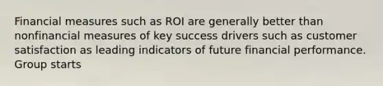 Financial measures such as ROI are generally better than nonfinancial measures of key success drivers such as customer satisfaction as leading indicators of future financial performance. Group starts