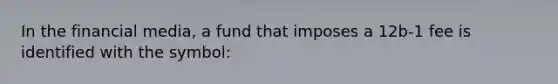 In the financial media, a fund that imposes a 12b-1 fee is identified with the symbol:
