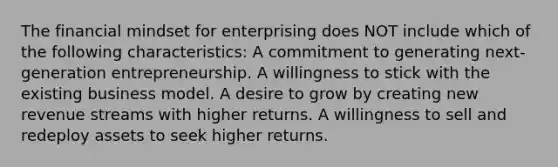 The financial mindset for enterprising does NOT include which of the following characteristics: A commitment to generating next-generation entrepreneurship. A willingness to stick with the existing business model. A desire to grow by creating new revenue streams with higher returns. A willingness to sell and redeploy assets to seek higher returns.