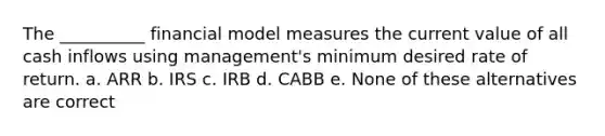 The __________ financial model measures the current value of all cash inflows using management's minimum desired rate of return. a. ARR b. IRS c. IRB d. CABB e. None of these alternatives are correct