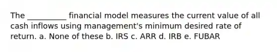 The __________ financial model measures the current value of all cash inflows using management's minimum desired rate of return. a. None of these b. IRS c. ARR d. IRB e. FUBAR