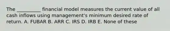 The __________ financial model measures the current value of all cash inflows using management's minimum desired rate of return. A. FUBAR B. ARR C. IRS D. IRB E. None of these