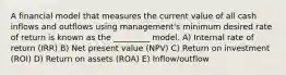 A financial model that measures the current value of all cash inflows and outflows using management's minimum desired rate of return is known as the _________ model. A) Internal rate of return (IRR) B) Net present value (NPV) C) Return on investment (ROI) D) Return on assets (ROA) E) Inflow/outflow