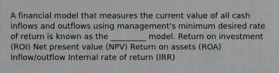 A financial model that measures the current value of all cash inflows and outflows using management's minimum desired rate of return is known as the _________ model. Return on investment (ROI) Net present value (NPV) Return on assets (ROA) Inflow/outflow Internal rate of return (IRR)