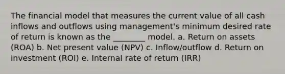 The financial model that measures the current value of all cash inflows and outflows using management's minimum desired rate of return is known as the ________ model. a. Return on assets (ROA) b. Net present value (NPV) c. Inflow/outflow d. Return on investment (ROI) e. Internal rate of return (IRR)