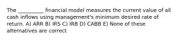 The __________ financial model measures the current value of all cash inflows using management's minimum desired rate of return. A) ARR B) IRS C) IRB D) CABB E) None of these alternatives are correct