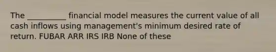 The __________ financial model measures the current value of all cash inflows using management's minimum desired rate of return. FUBAR ARR IRS IRB None of these