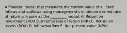 A financial model that measures the current value of all cash inflows and outflows using management's minimum desired rate of return is known as the _________ model. A. Return on investment (ROI) B. Internal rate of return (IRR) C. Return on assets (ROA) D. Inflow/outflow E. Net present value (NPV)