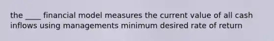 the ____ financial model measures the current value of all cash inflows using managements minimum desired rate of return