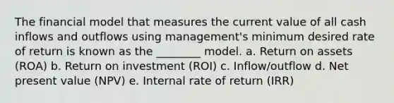 The financial model that measures the current value of all cash inflows and outflows using management's minimum desired rate of return is known as the ________ model. a. Return on assets (ROA) b. Return on investment (ROI) c. Inflow/outflow d. Net present value (NPV) e. Internal rate of return (IRR)