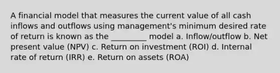 A financial model that measures the current value of all cash inflows and outflows using management's minimum desired rate of return is known as the _________ model a. Inflow/outflow b. Net present value (NPV) c. Return on investment (ROI) d. Internal rate of return (IRR) e. Return on assets (ROA)