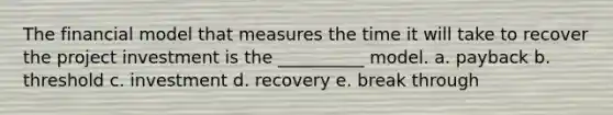 The financial model that measures the time it will take to recover the project investment is the __________ model. a. payback b. threshold c. investment d. recovery e. break through