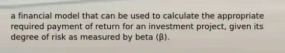 a financial model that can be used to calculate the appropriate required payment of return for an investment project, given its degree of risk as measured by beta (β).