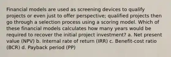 Financial models are used as screening devices to qualify projects or even just to offer perspective; qualified projects then go through a selection process using a scoring model. Which of these financial models calculates how many years would be required to recover the initial project investment? a. Net present value (NPV) b. Internal rate of return (IRR) c. Benefit-cost ratio (BCR) d. Payback period (PP)