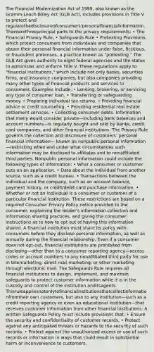 The Financial Modernization Act of 1999, also known as the Gramm-Leach-Bliley Act (GLB Act), includes provisions in Title V to protect and regulatethedisclosureofconsumers'personalfinancialinformation. Therearethreeprincipal parts to the privacy requirements: • The Financial Privacy Rule, • Safeguards Rule • Pretexting Provisions, which protect consumers from individuals and companies that obtain their personal financial information under false, fictitious, or fraudulent pretenses, a practice known as "pretexting." The GLB Act gives authority to eight federal agencies and the states to administer and enforce Title V. These regulations apply to "financial institutions," which include not only banks, securities firms, and insurance companies, but also companies providing many other types of financial products and services to consumers. Examples Include: • Lending, brokering, or servicing any type of consumer loan. • Transferring or safeguarding money. • Preparing individual tax returns. • Providing financial advice or credit counseling. • Providing residential real estate settlement services. • Collecting consumer debts. Information that many would consider private—including bank balances and account numbers—is regularly bought and sold by banks, credit card companies, and other financial institutions. The Privacy Rule governs the collection and disclosure of customers' personal financial information— known as nonpublic personal information—restricting when and under what circumstances such information may be disclosed to affiliates and to nonaffiliated third parties. Nonpublic personal information could include the following types of information: • What a consumer or customer puts on an application. • Data about the individual from another source, such as a credit bureau. • Transactions between the individual and the company, such as an account balance, payment history, or credit/debit card purchase information. • Whether or not an individual is a consumer or customer of a particular financial institution. These restrictions are based on a required Consumer Privacy Policy notice provided to the consumer, explaining the lender's information collection and information sharing practices, and giving the consumer instructions as to how to opt out of having this information shared. A financial institution must share its policy with consumers before they disclose personal information, as well as annually during the financial relationship. Even if a consumer does not opt-out, financial institutions are prohibited from disclosing—other than to a consumer reporting agency—access codes or account numbers to any nonaffiliated third party for use in telemarketing, direct mail marketing, or other marketing through electronic mail. The Safeguards Rule requires all financial institutions to design, implement, and maintain safeguards to protect customer information while it is in the custody and control of the institution anditsagents. Thisruleappliesnotonlytofinancialinstitutionsthatcollectinformationfromtheir own customers, but also to any institution—such as a credit reporting agency or even an educational institution—that receives customer information from other financial institutions. A written Safeguards Policy must include provisions that: • Ensure the security and confidentiality of customer records, • Protect against any anticipated threats or hazards to the security of such records. • Protect against the unauthorized access or use of such records or information in ways that could result in substantial harm or inconvenience to customers.