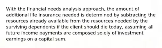 With the financial needs analysis approach, the amount of additional life insurance needed is determined by subtracting the resources already available from the resources needed by the surviving dependents if the client should die today, assuming all future income payments are composed solely of investment earnings on a capital sum.