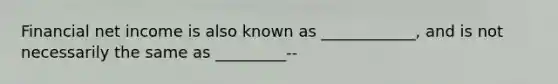 Financial net income is also known as ____________, and is not necessarily the same as _________--