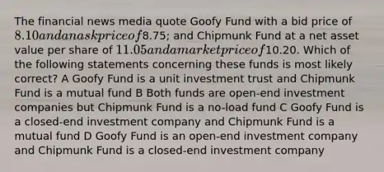 The financial news media quote Goofy Fund with a bid price of 8.10 and an ask price of8.75; and Chipmunk Fund at a net asset value per share of 11.05 and a market price of10.20. Which of the following statements concerning these funds is most likely correct? A Goofy Fund is a unit investment trust and Chipmunk Fund is a mutual fund B Both funds are open-end investment companies but Chipmunk Fund is a no-load fund C Goofy Fund is a closed-end investment company and Chipmunk Fund is a mutual fund D Goofy Fund is an open-end investment company and Chipmunk Fund is a closed-end investment company