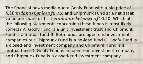 The financial news media quote Goofy Fund with a bid price of 8.10 and an ask price of8.75; and Chipmunk Fund at a net asset value per share of 11.05 and a market price of10.20. Which of the following statements concerning these funds is most likely correct? A. Goofy Fund is a unit investment trust and Chipmunk Fund is a mutual fund B. Both funds are open-end investment companies but Chipmunk Fund is a no-load fund C. Goofy Fund is a closed-end investment company and Chipmunk Fund is a mutual fund D. Goofy Fund is an open-end investment company and Chipmunk Fund is a closed-end investment company