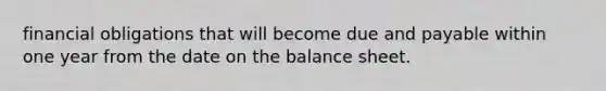 financial obligations that will become due and payable within one year from the date on the balance sheet.