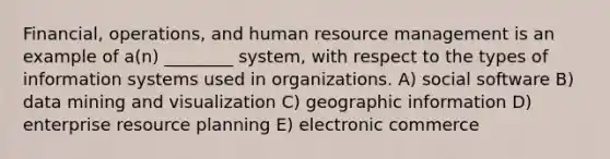 Financial, operations, and human resource management is an example of a(n) ________ system, with respect to the types of information systems used in organizations. A) social software B) data mining and visualization C) geographic information D) enterprise resource planning E) electronic commerce