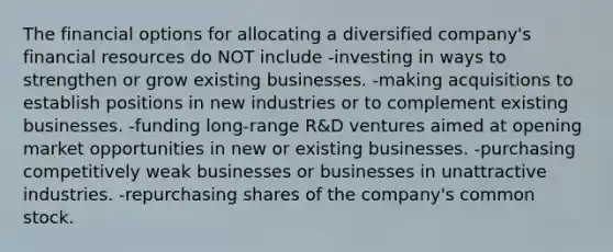 The financial options for allocating a diversified company's financial resources do NOT include -investing in ways to strengthen or grow existing businesses. -making acquisitions to establish positions in new industries or to complement existing businesses. -funding long-range R&D ventures aimed at opening market opportunities in new or existing businesses. -purchasing competitively weak businesses or businesses in unattractive industries. -repurchasing shares of the company's common stock.