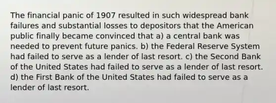 The financial panic of 1907 resulted in such widespread bank failures and substantial losses to depositors that the American public finally became convinced that a) a central bank was needed to prevent future panics. b) the Federal Reserve System had failed to serve as a lender of last resort. c) the Second Bank of the United States had failed to serve as a lender of last resort. d) the First Bank of the United States had failed to serve as a lender of last resort.