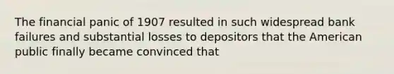 The financial panic of 1907 resulted in such widespread bank failures and substantial losses to depositors that the American public finally became convinced that