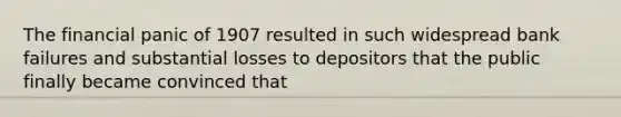 The financial panic of 1907 resulted in such widespread bank failures and substantial losses to depositors that the public finally became convinced that