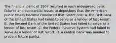 The financial panic of 1907 resulted in such widespread bank failures and substantial losses to depositors that the American public finally became convinced that Select one: A. the First Bank of the United States had failed to serve as a lender of last resort. B. the Second Bank of the United States had failed to serve as a lender of last resort. C. the Federal Reserve System had failed to serve as a lender of last resort. D. a central bank was needed to prevent future panics.