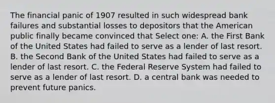 The financial panic of 1907 resulted in such widespread bank failures and substantial losses to depositors that the American public finally became convinced that Select one: A. the First Bank of the United States had failed to serve as a lender of last resort. B. the Second Bank of the United States had failed to serve as a lender of last resort. C. the Federal Reserve System had failed to serve as a lender of last resort. D. a central bank was needed to prevent future panics.