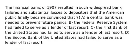 The financial panic of 1907 resulted in such widespread bank failures and substantial losses to depositors that the American public finally became convinced that 7) A) a central bank was needed to prevent future panics. B) the Federal Reserve System had failed to serve as a lender of last resort. C) the First Bank of the United States had failed to serve as a lender of last resort. D) the Second Bank of the United States had failed to serve as a lender of last resort.