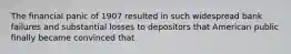 The financial panic of 1907 resulted in such widespread bank failures and substantial losses to depositors that American public finally became convinced that