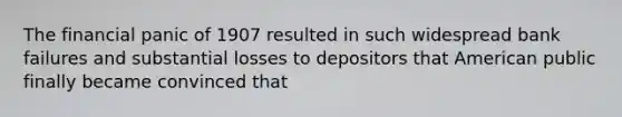 The financial panic of 1907 resulted in such widespread bank failures and substantial losses to depositors that American public finally became convinced that