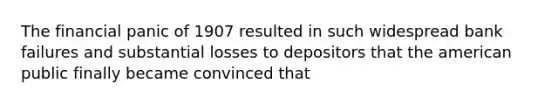 The financial panic of 1907 resulted in such widespread bank failures and substantial losses to depositors that the american public finally became convinced that