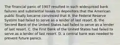 The financial panic of 1907 resulted in such widespread bank failures and substantial losses to depositors that the American public finally became convinced that A. the Federal Reserve System had failed to serve as a lender of last resort. B. the Second Bank of the United States had failed to serve as a lender of last resort. C. the First Bank of the United States had failed to serve as a lender of last resort. D. a central bank was needed to prevent future panics.