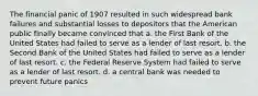 The financial panic of 1907 resulted in such widespread bank failures and substantial losses to depositors that the American public finally became convinced that a. the First Bank of the United States had failed to serve as a lender of last resort. b. the Second Bank of the United States had failed to serve as a lender of last resort. c. the Federal Reserve System had failed to serve as a lender of last resort. d. a central bank was needed to prevent future panics