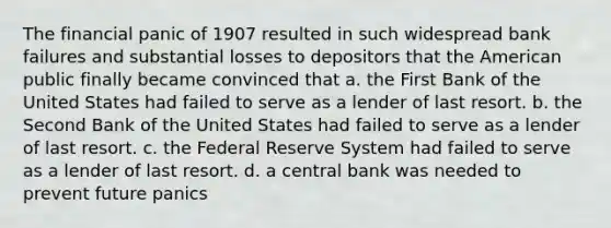 The financial panic of 1907 resulted in such widespread bank failures and substantial losses to depositors that the American public finally became convinced that a. the First Bank of the United States had failed to serve as a lender of last resort. b. the Second Bank of the United States had failed to serve as a lender of last resort. c. the Federal Reserve System had failed to serve as a lender of last resort. d. a central bank was needed to prevent future panics