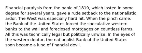 Financial paralysis from the panic of 1819, which lasted in some degree for several years, gave a rude setback to the nationalistic ardor. The West was especially hard hit. When the pinch came, the Bank of the United States forced the speculative western banks to the wall and foreclosed mortgages on countless farms. All this was technically legal but politically unwise. In the eyes of the western debtor, the nationalist Bank of the United States soon became a kind of financial devil.