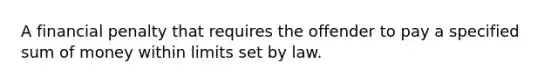 A financial penalty that requires the offender to pay a specified sum of money within limits set by law.