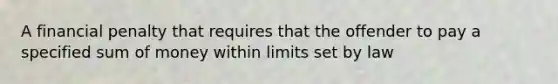 A financial penalty that requires that the offender to pay a specified sum of money within limits set by law